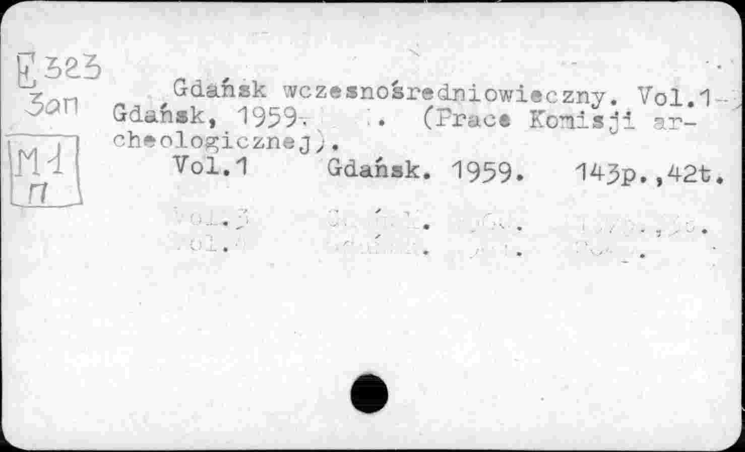 ﻿Зап
HT]
и 1
Gdansk wczesnosredniowieczny. Vol 1 Gdansk, 1959, (Frfic® Копіяji arche olo^iczneJ ;.
Vol.1 Gdansk. 1959. 14$p.,42t.